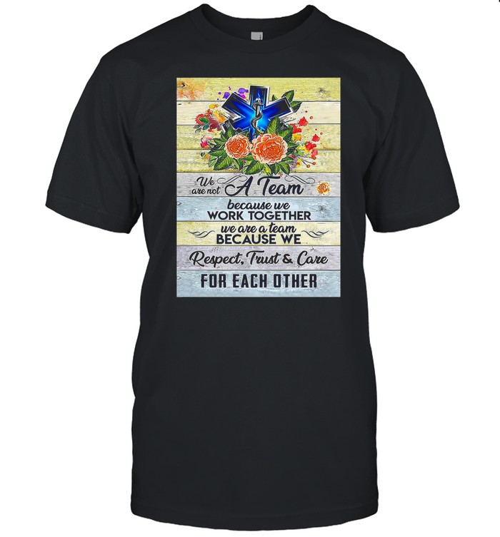 We Are Not A Team Because We Work Together We Are A Team Because We Respect Trust And Care shirt