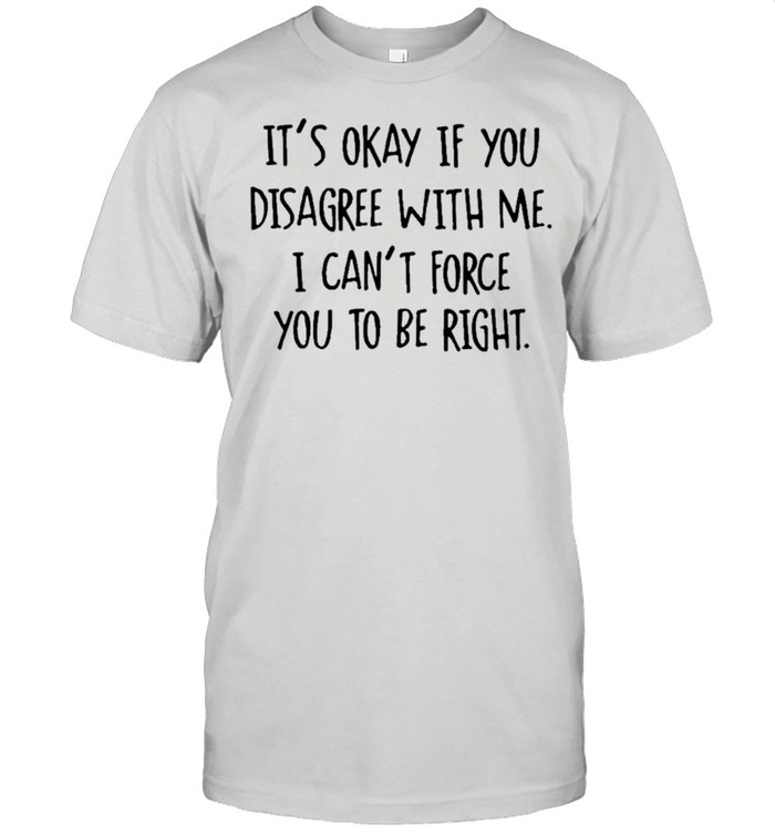 Its Okay If You Disagree With Me I Cant Force You To Be Right shirt