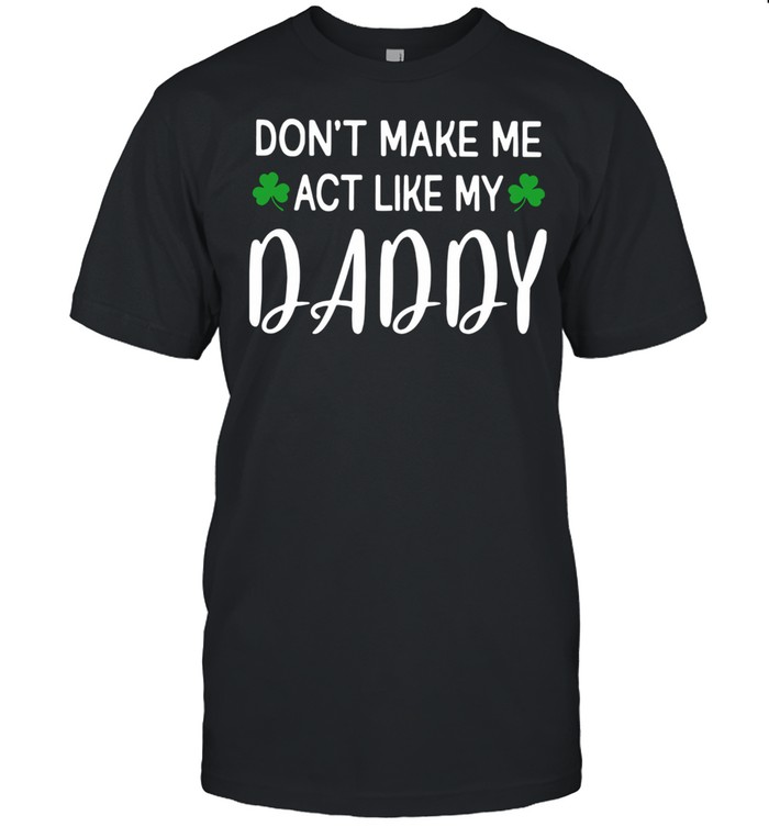 St Patrick’s Day Don’t Make Me Act Like My Daddy Shirt