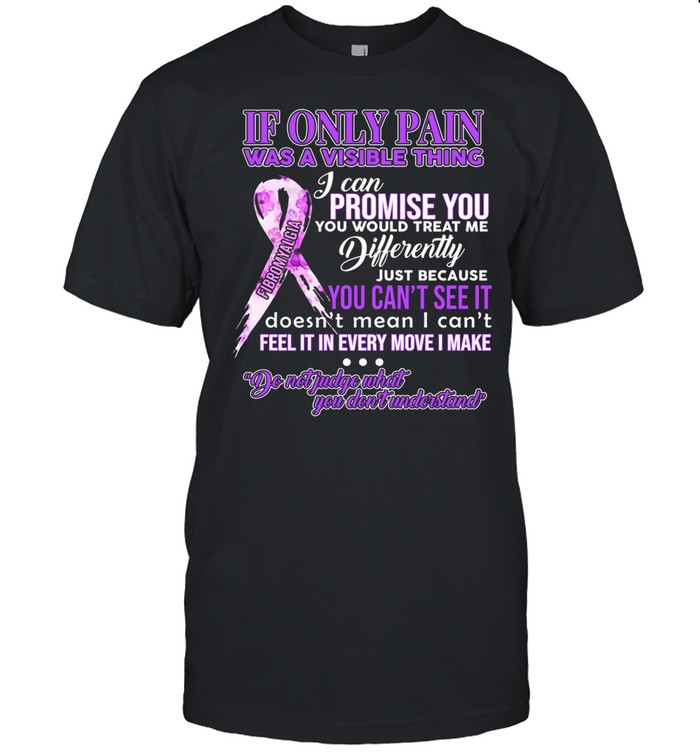 If Only Pain Was A Visible Thing I Can Promise You You Would Treat Me Differently shirt