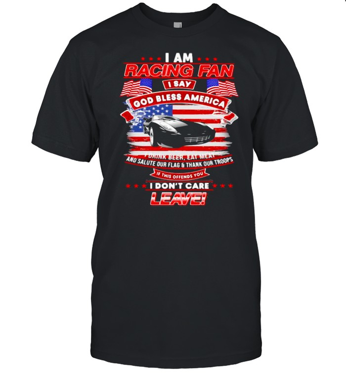 I Am Racing Fan I Say God Bless America I Drink Beer Eat Meat And Salute Our Flags Thank Our Troops I Don’t Care Leave American Flag Black Car Shirt