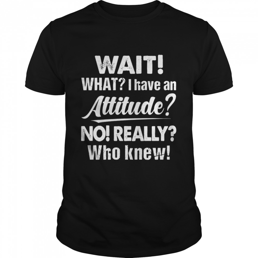 Wait What I Have An Attitude No Really Who Knew shirt