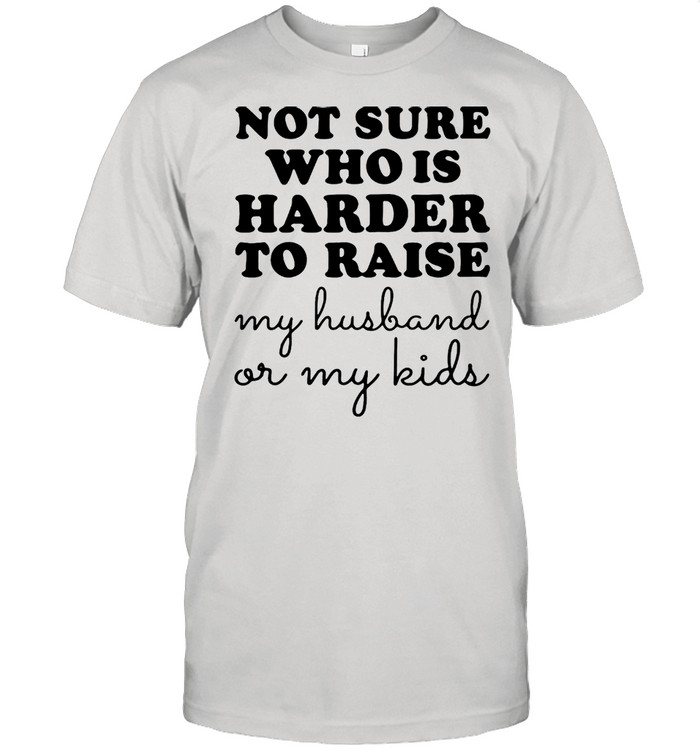 Not Sure Who Is Harder To Raise My Husband Or My Kids T-shirt