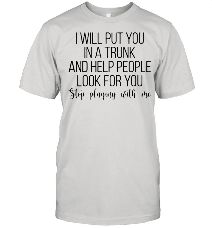 I will put you in a trunk a help people look you stop playing with me shirt