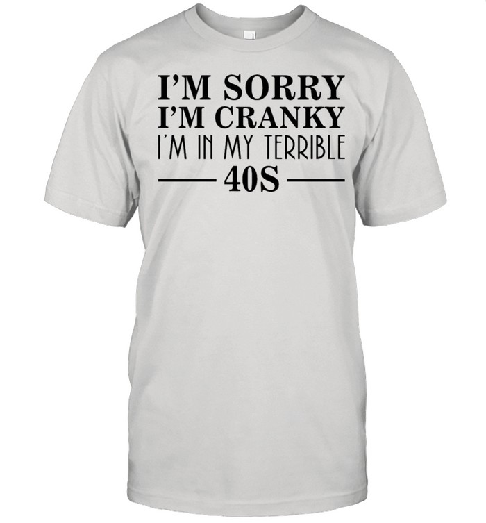 I’m sorry I’m cranky I’m in my terrible 40s shirt