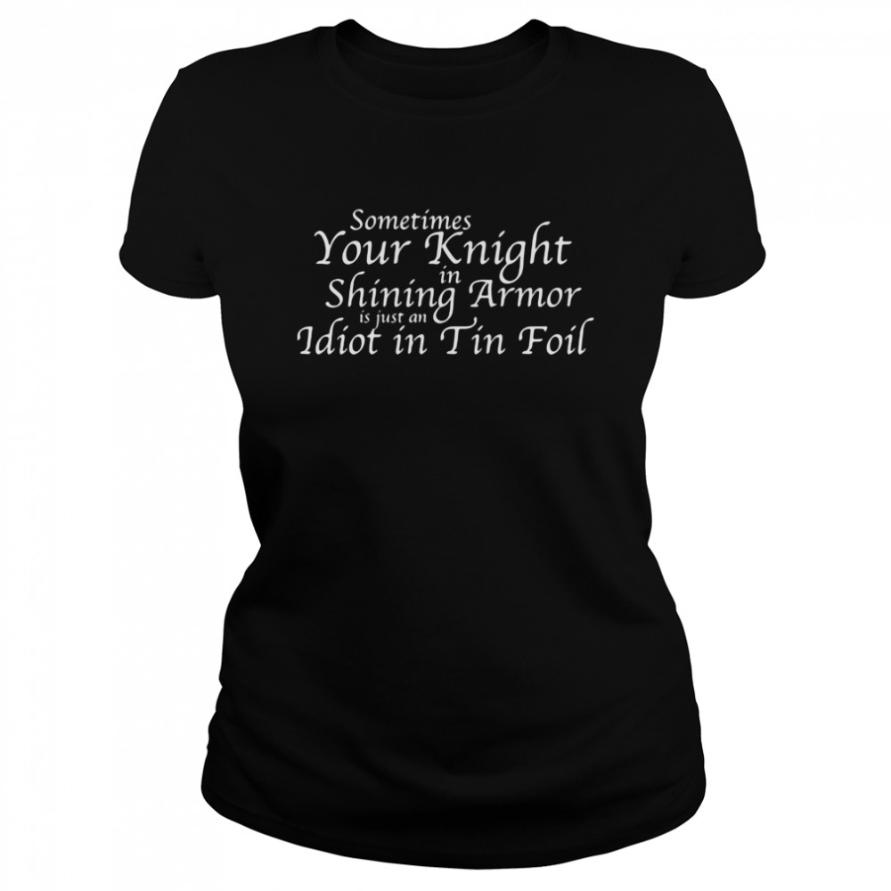 Sometimes Your Knight In Shining Armor Is Just An Idiot In Tin Foil  Classic Women's T-shirt