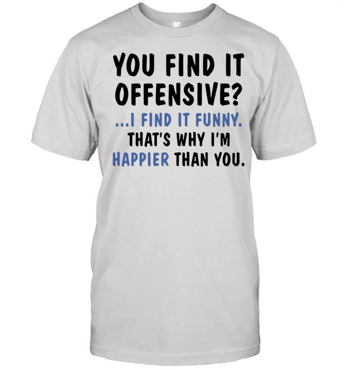 You find it offensive I find it funny that’s why I’m happier than you shirt