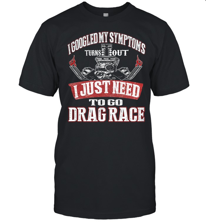 I googled my symptoms turns out I just need to go drag race shirt