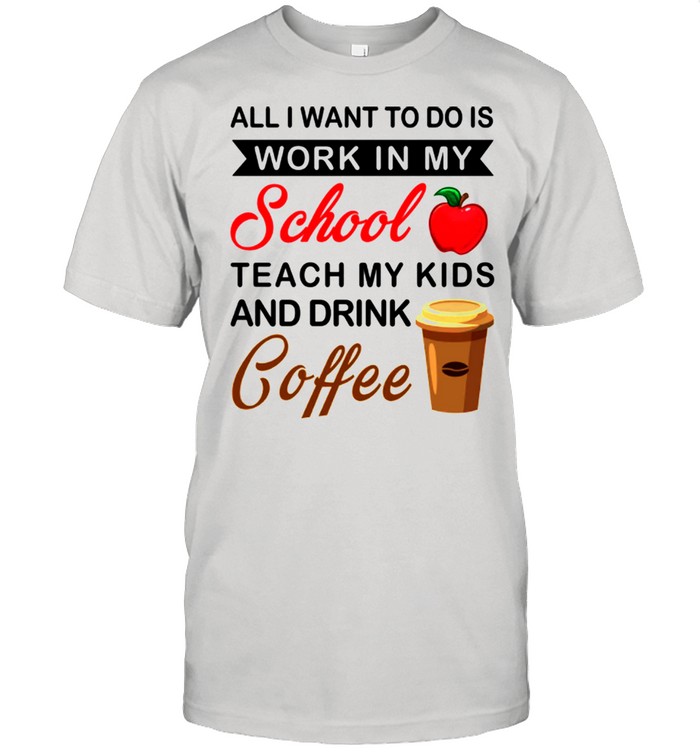 All I Want To Do Is Work In My School Teach My Kids And Drink Coffee shirt