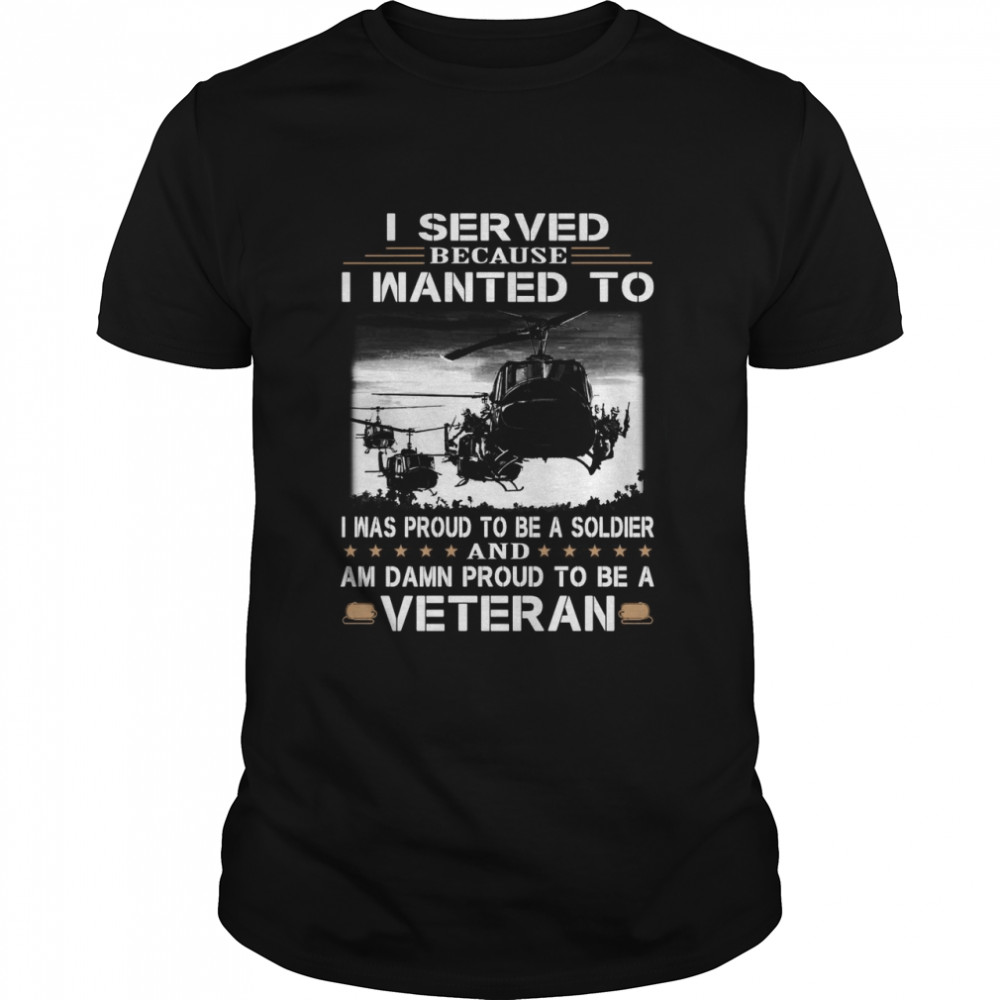 I Served Because I Wanted To I Was Proud To Be A Soldier And Am Damn Proud To Be A Veteran T-shirt