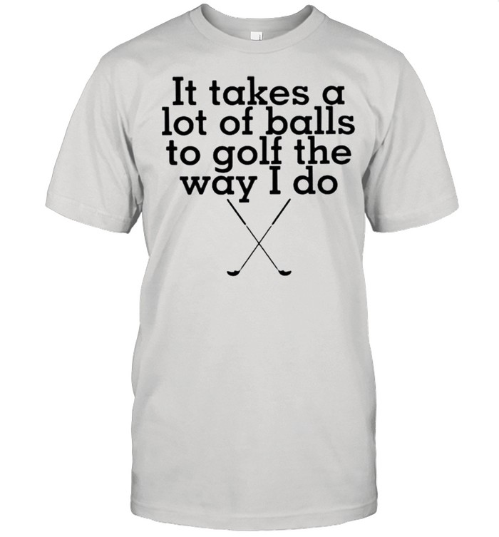 It takes lot of balls to golf the way I do shirt