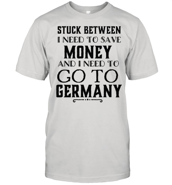 Stuck Between I Need To Save Money And Go To Germany T-shirt