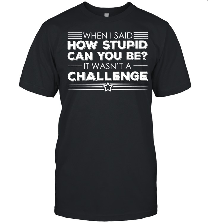 When I said how stupid can you be it wasnt a challenge shirt