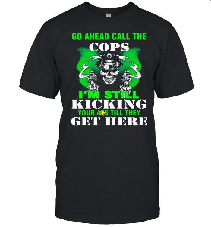 Go Ahead Call The Cops I’m Still Kicking Your Ass Till They Get Here shirt