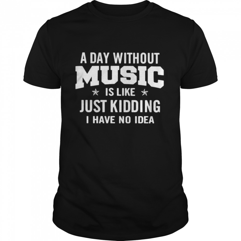 A day without music is like just kidding I have no idea shirt