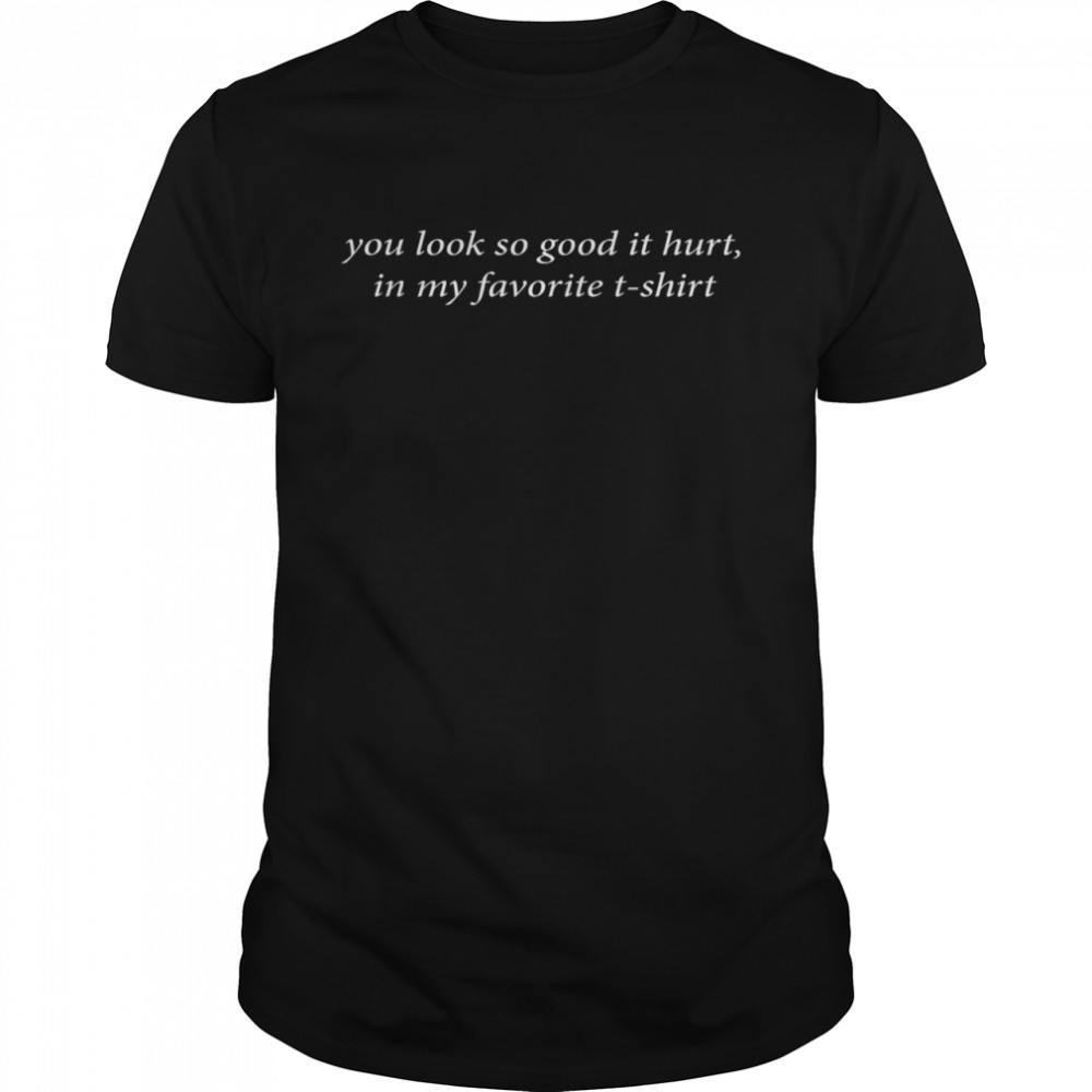 You look so good it hurt in my favorite t-shirt shirt