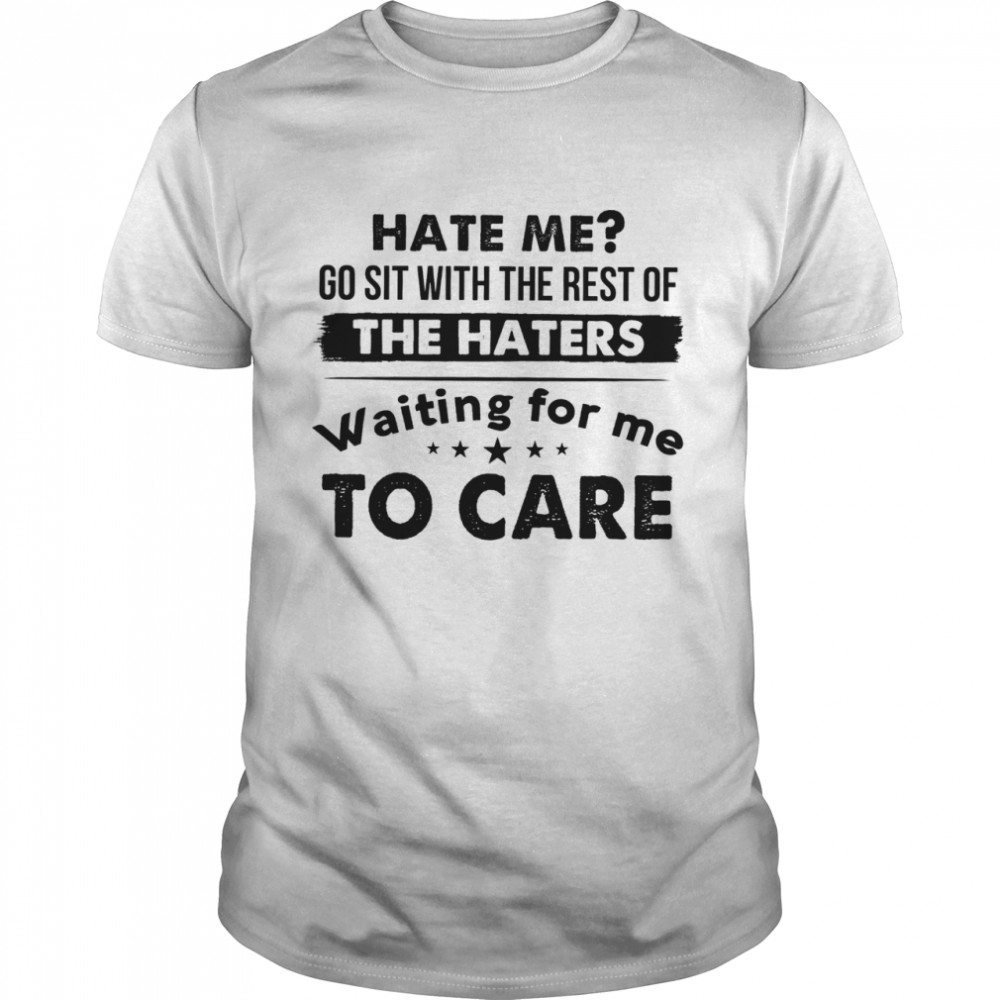 Hate me go sit with the rest of the gates waiting for me to care shirt