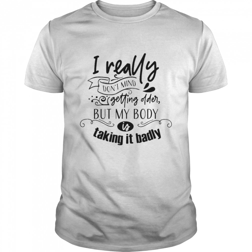 I really don’t mind getting older but my body is talking it badly shirt