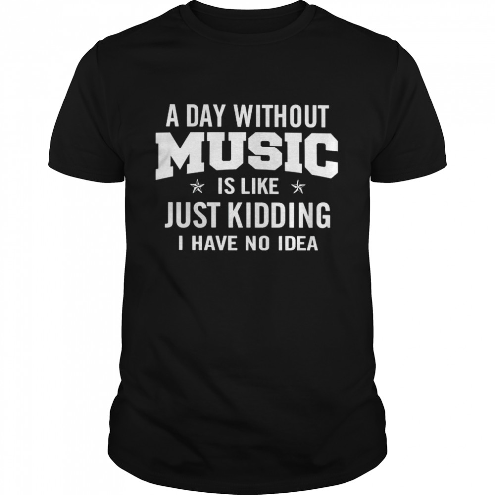 A day without music is like just kidding I have no idea shirt