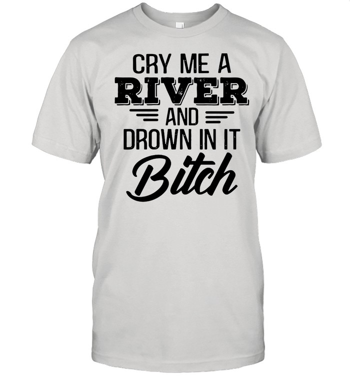 Cry Me a river and drown in it bitch shirt