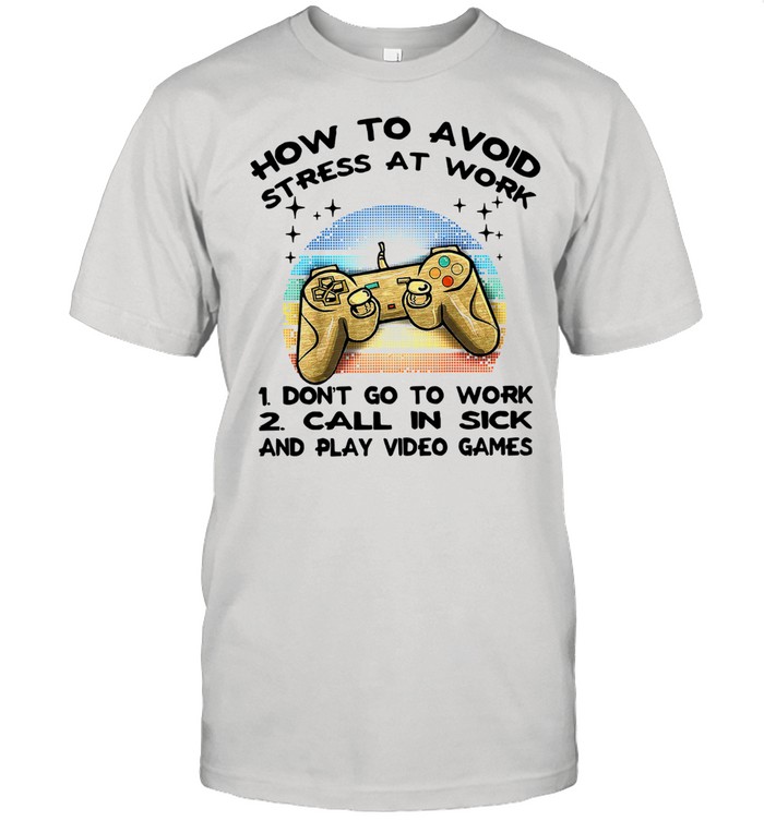 How To Avoid Stress At Work 1 Don’t Go To Work 2 Call In Sick And Video Game shirt