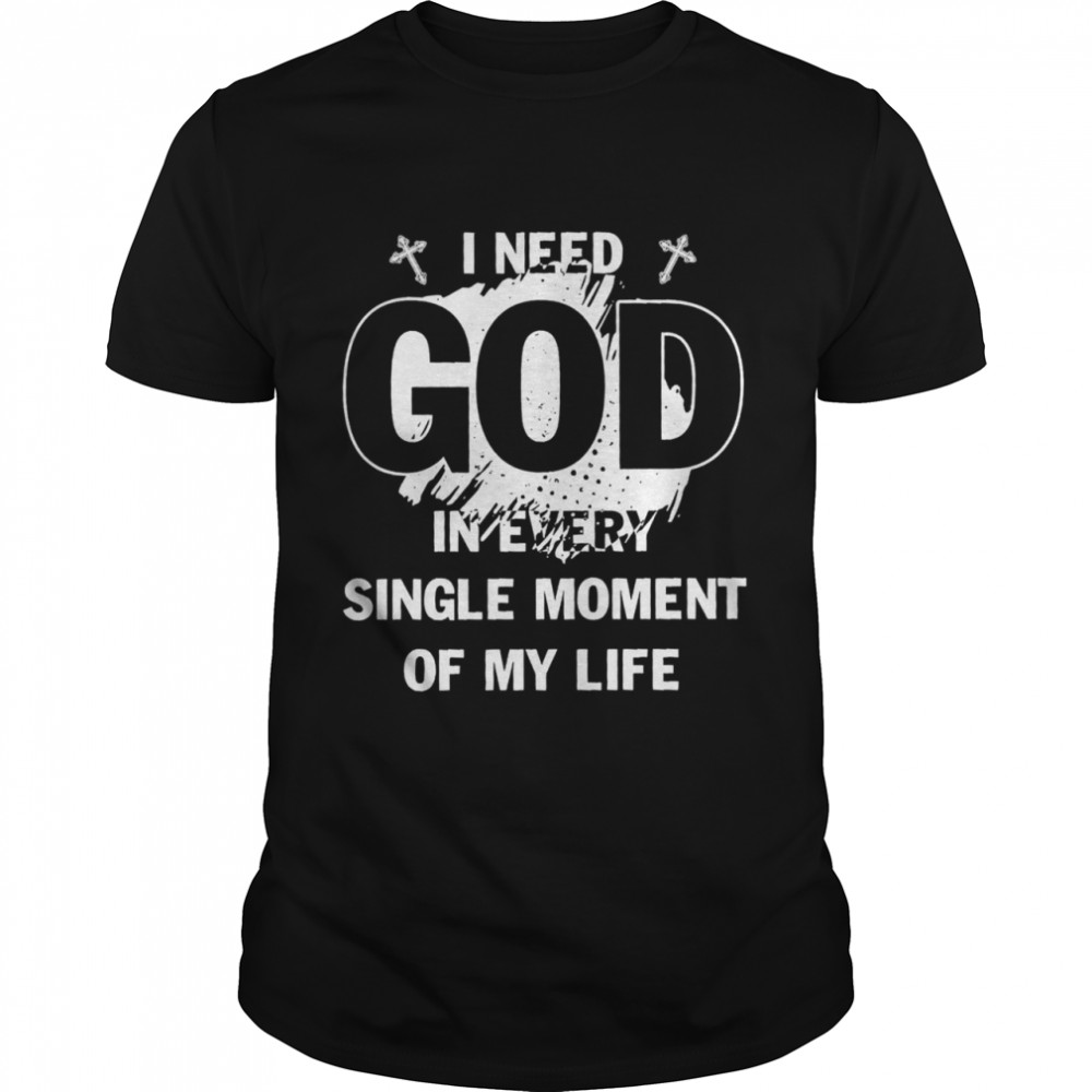 I need God in every single moment of my life shirt