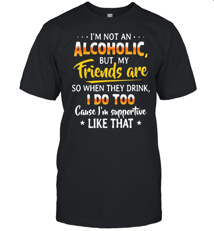 I’m Not An Alcoholic But My Friends Are So When They Drink I Do Too Cause I’m Supportive Like That Shirt