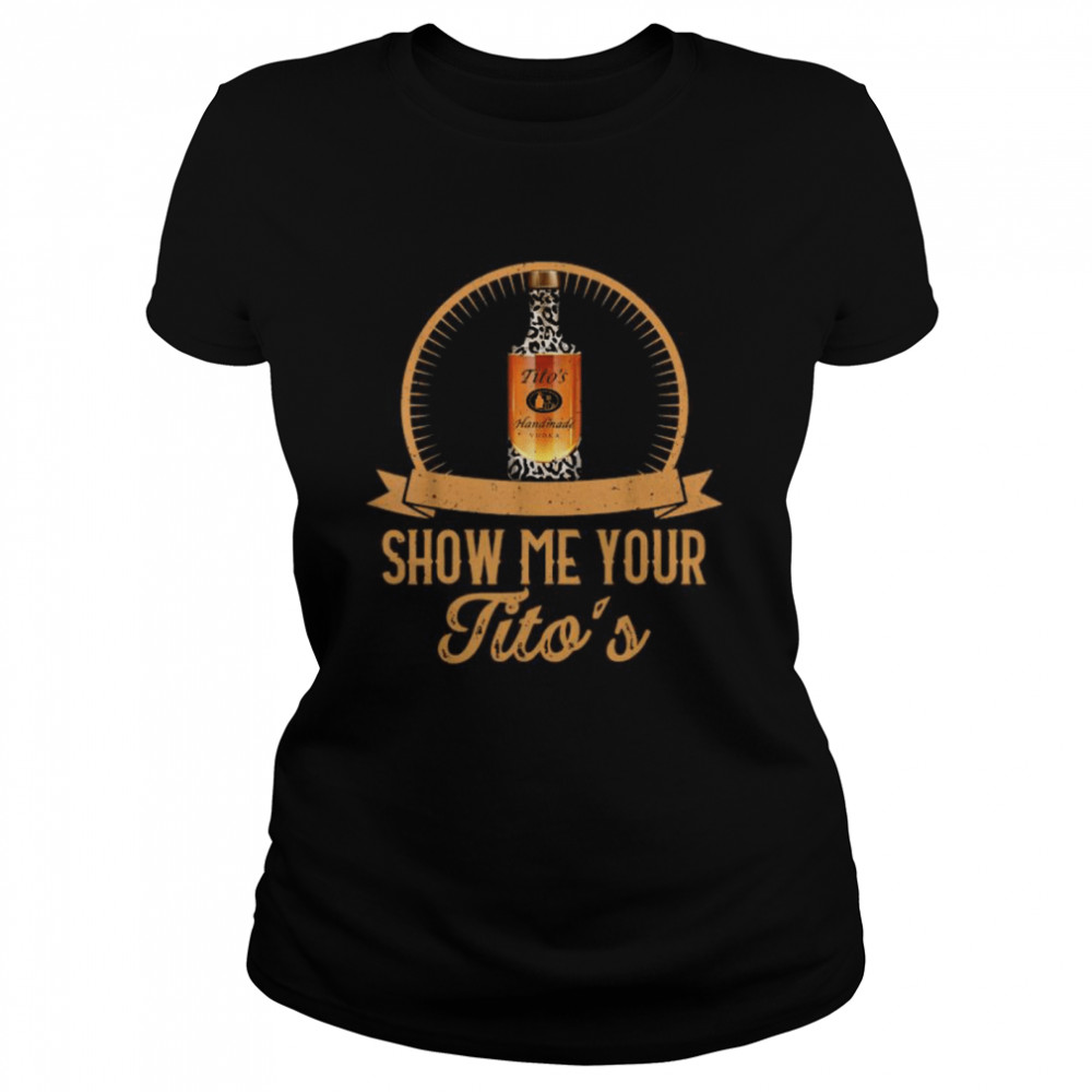 Show Me Your Tito’s Drinking Vodka Alcohol  Classic Women's T-shirt