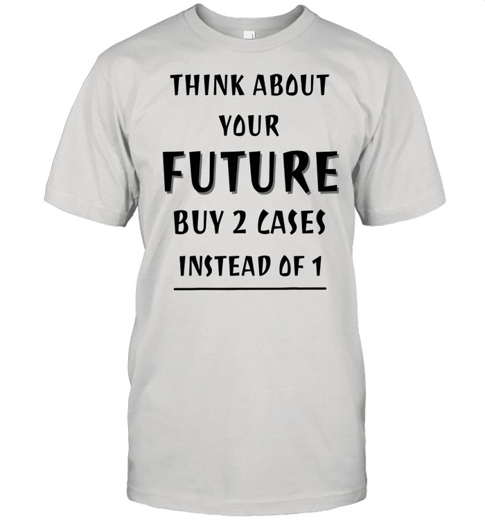 Think About Your Future Buy 2 Cases Instead Of 1 Shirt