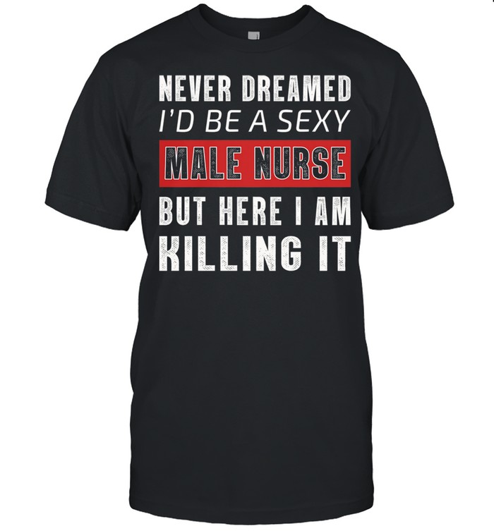 Never Dreamed Id Be A Sexy Male Nurse But Here I Am Killing It shirt