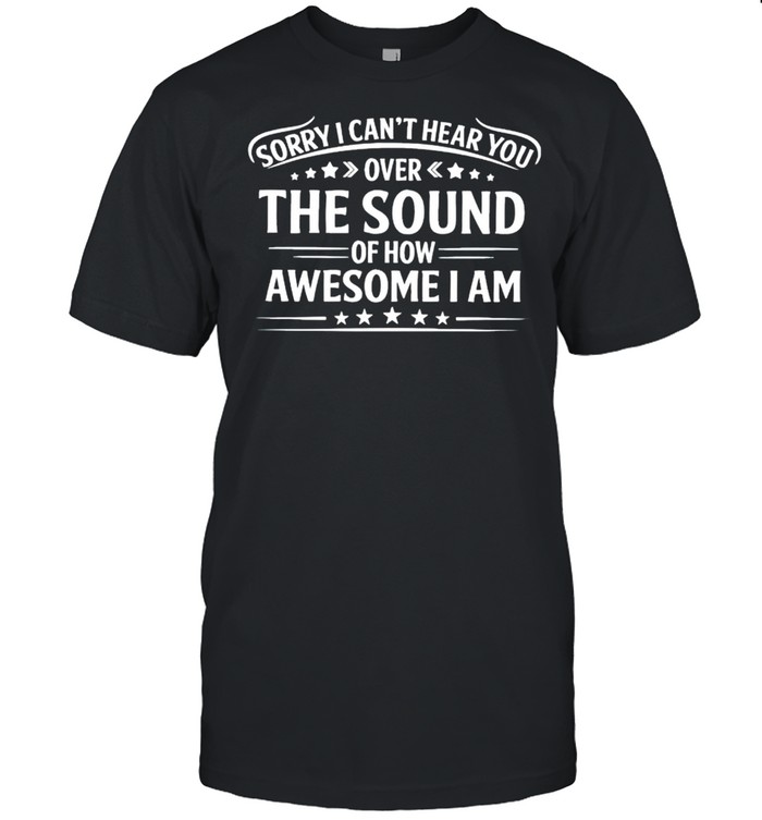 Sorry I cant hear you over the sound of how awesome I am shirt