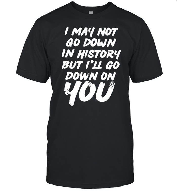 I may not go down in history but ill go down on you shirt