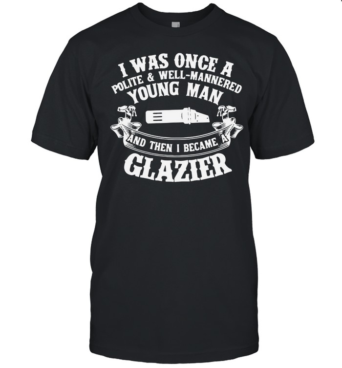 I Was Once A Polite And Well Mannered Young Man And Then I Became A Glazier T-shirt