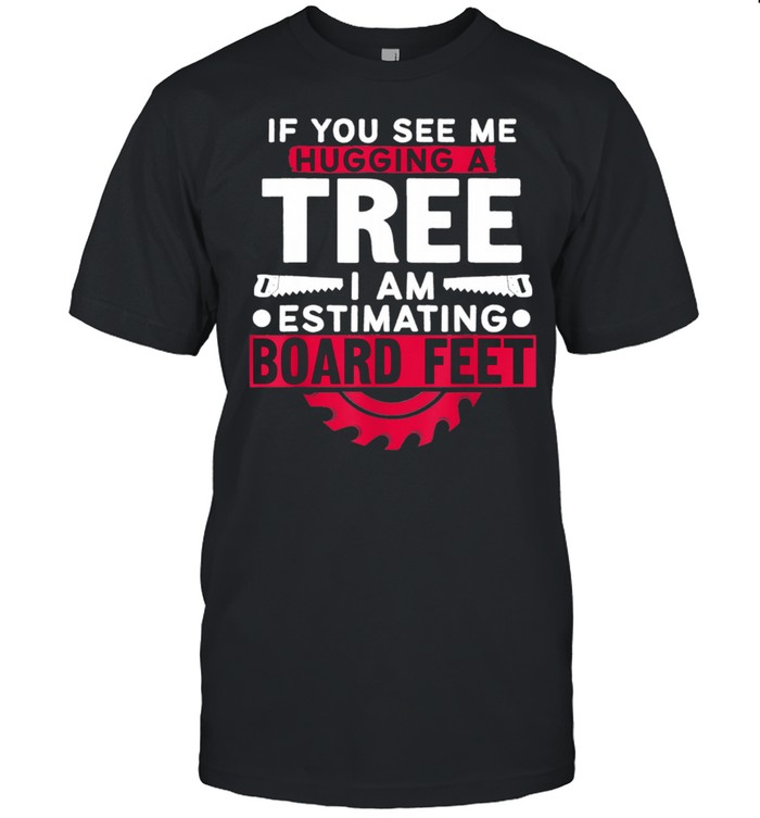 If You See Me Hugging A Tree I’m Estimating Board Feet Woods Shirt