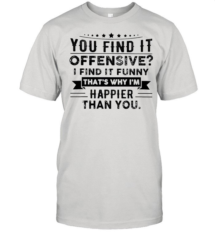 You find it offensive i find it funny thats why Im happier than you shirt