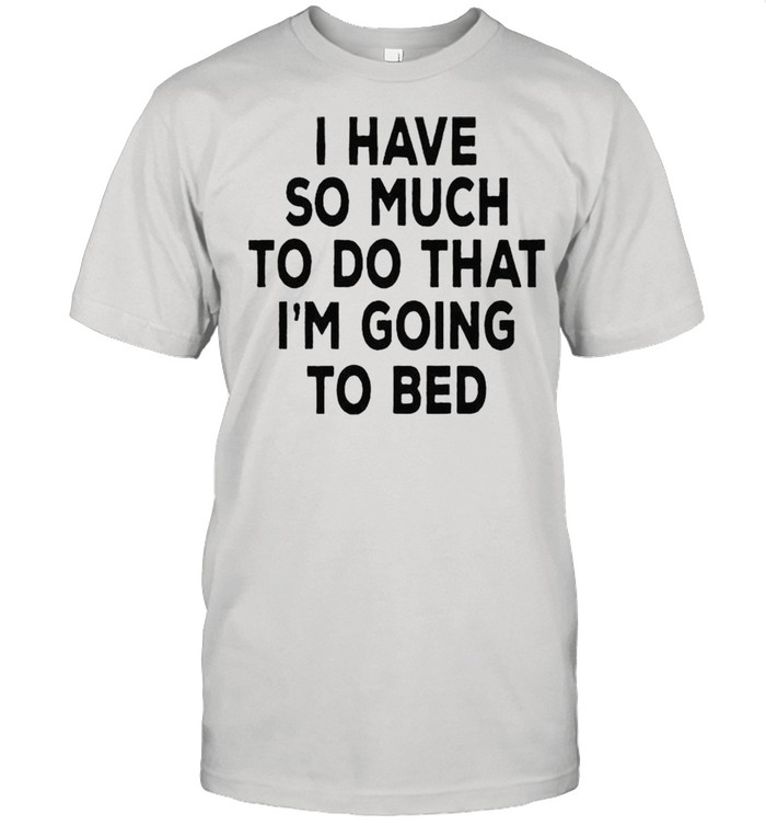 I have so much to do that Im going to bed shirt