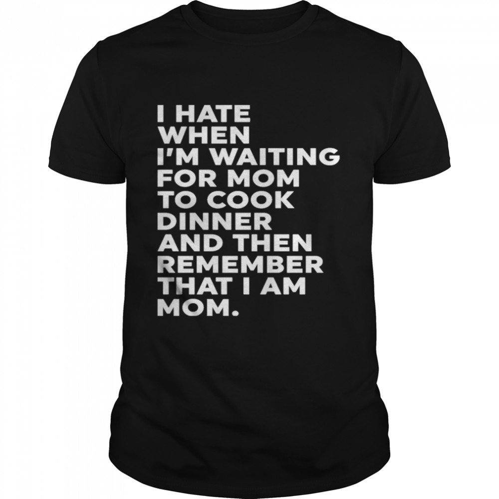 I Hate When I’m Waiting For Mom To Cook Dinner And Then Remember That I Am Mom Shirt