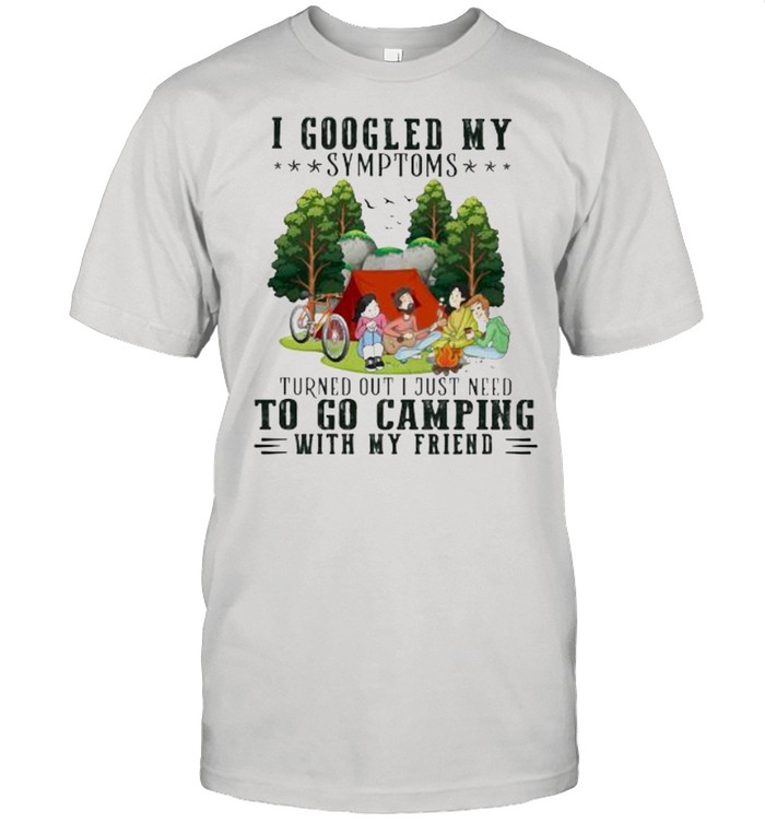 I Googled My Symptoms Turned Out I Just Need To Go Camping With My Friend Shirt