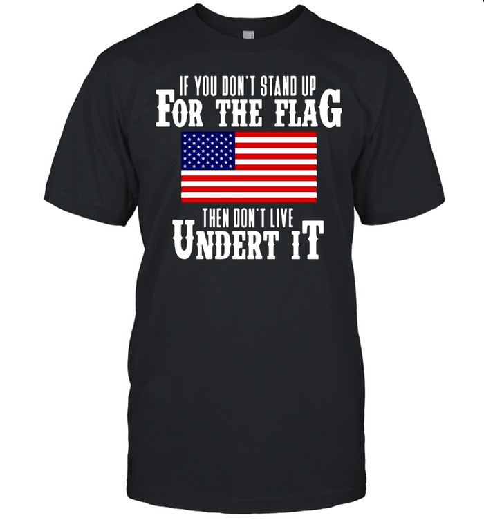 American Flag If You Don’t Stand Up For The Flag Then Don’t Live Under It Shirt