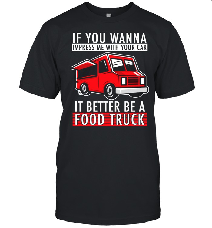 You Wanna Impress Me With Your Car it Better Be A Food Truck shirt