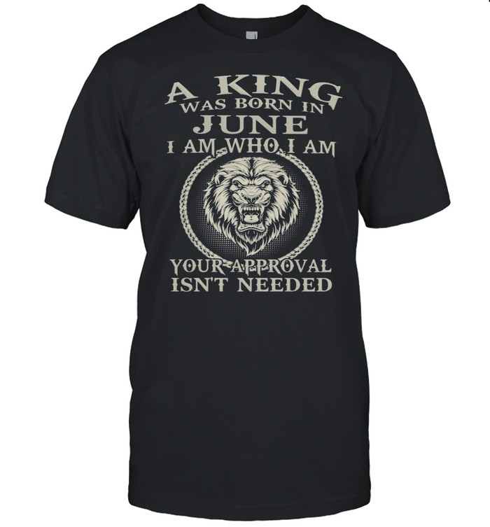 A King Was Born In June I Am Who I Am Your Approval Isn’t Needed Lion Shirt