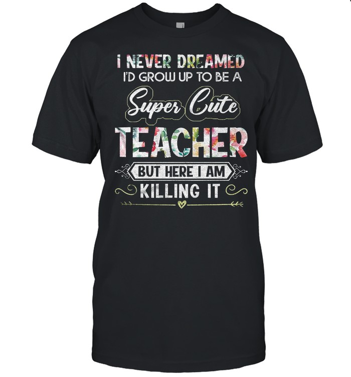 I Never Dreamed Id Grow Up To Be A Super Cute Teacher But Here I Am Killing It shirt