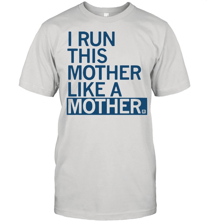 I run this mother like a mother shirt
