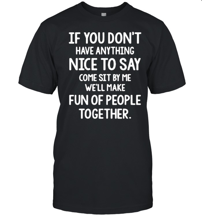 If you don’t have anything nice to say come sit by Me we’ll make fun of people together shirt