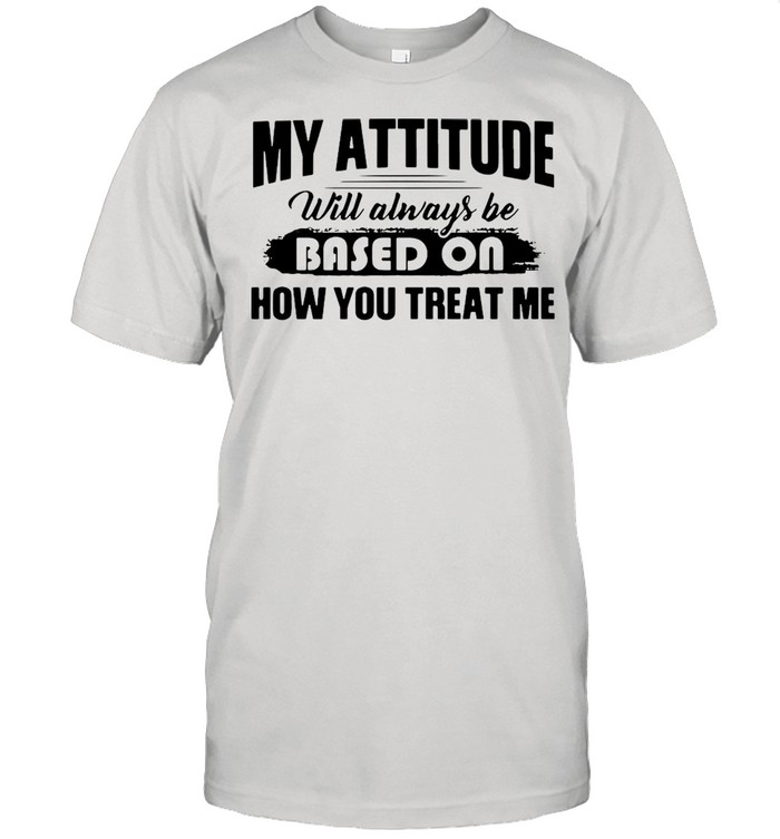 My Attitude Will Always Be Based On How You Treat Me T-shirt
