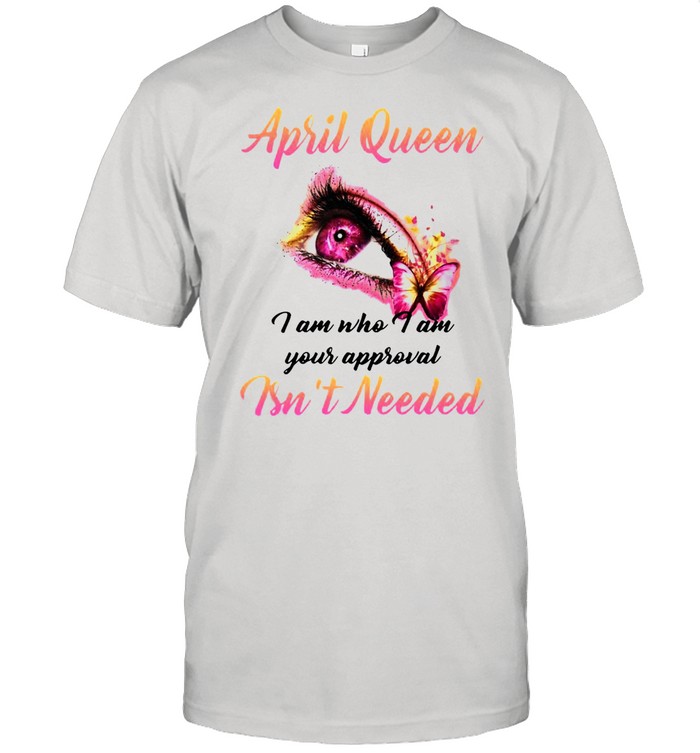 April Queen I Am Who I Am Your Approval Isn’t Needed T-shirt