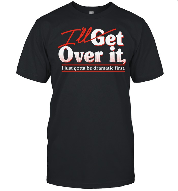 Ill get over it I just gotta be dramatic first shirt