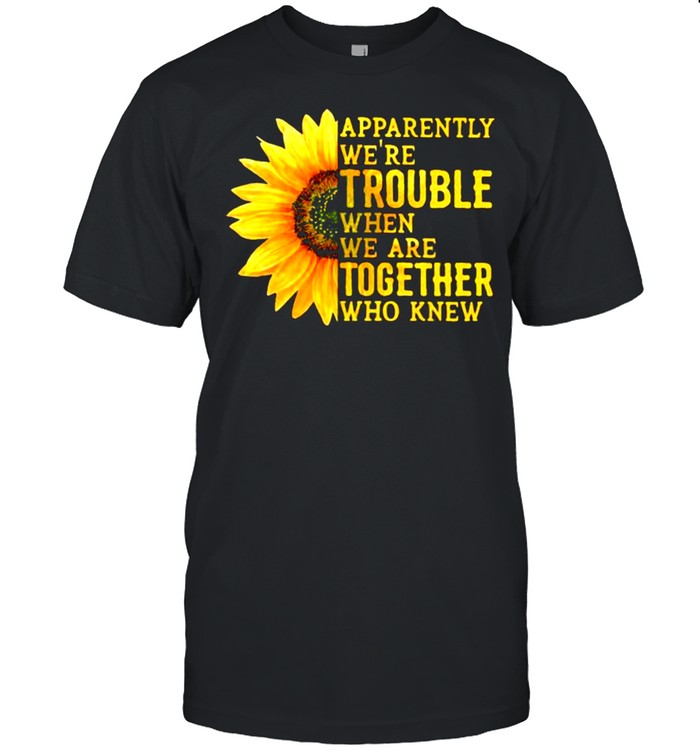Apparently We’re Trouble When We Are Together Who Knew Sunflower shirt