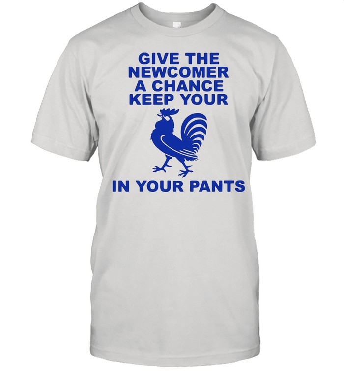 Give the newcomer achance keep your in your pants shirt