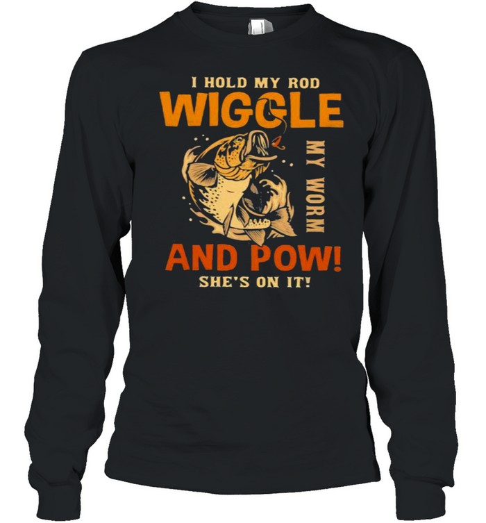 I Hold My Rod Wiggle My Rod And Pow She’s On It Fishing  Long Sleeved T-shirt